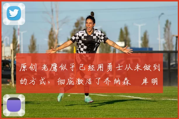 原创 老鹰似乎已经用勇士从未做到的方式,彻底激活了乔纳森・库明加