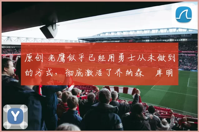 原创 老鹰似乎已经用勇士从未做到的方式，彻底激活了乔纳森・库明加