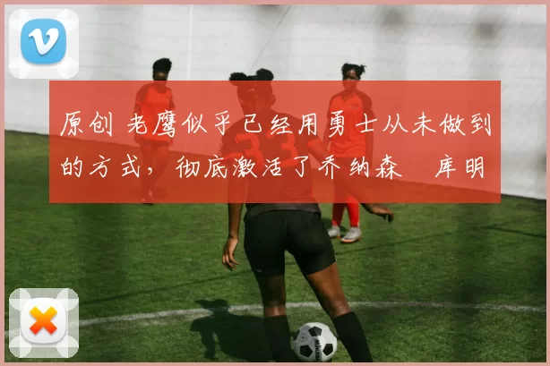 原创 老鹰似乎已经用勇士从未做到的方式,彻底激活了乔纳森・库明加