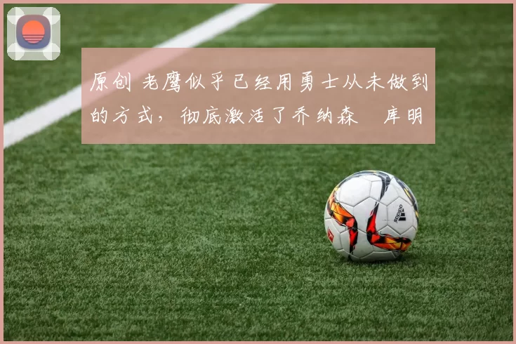 原创 老鹰似乎已经用勇士从未做到的方式，彻底激活了乔纳森・库明加