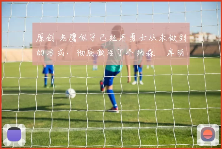 原创 老鹰似乎已经用勇士从未做到的方式，彻底激活了乔纳森・库明加