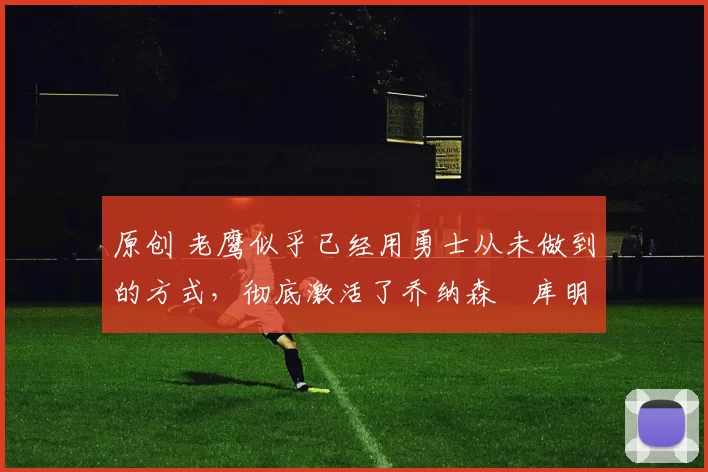 原创 老鹰似乎已经用勇士从未做到的方式,彻底激活了乔纳森・库明加