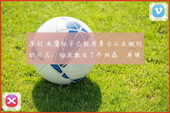 原创 老鹰似乎已经用勇士从未做到的方式，彻底激活了乔纳森・库明加