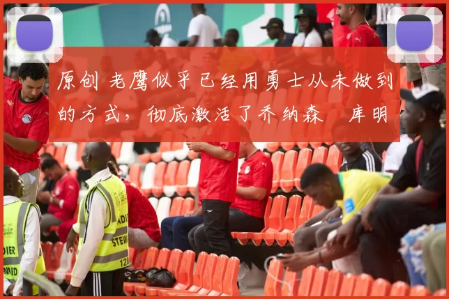 原创 老鹰似乎已经用勇士从未做到的方式，彻底激活了乔纳森・库明加