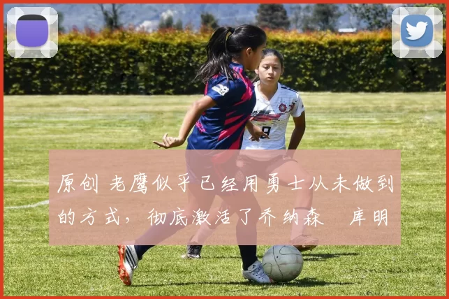 原创 老鹰似乎已经用勇士从未做到的方式，彻底激活了乔纳森・库明加