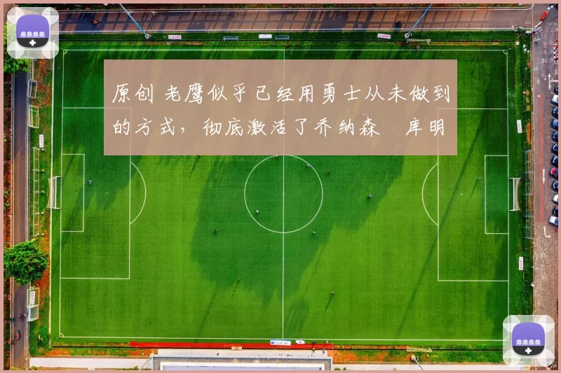 原创 老鹰似乎已经用勇士从未做到的方式，彻底激活了乔纳森・库明加