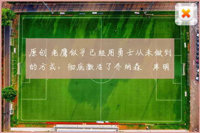 原创 老鹰似乎已经用勇士从未做到的方式，彻底激活了乔纳森・库明加