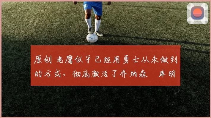 原创 老鹰似乎已经用勇士从未做到的方式，彻底激活了乔纳森・库明加