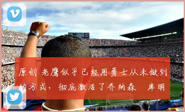 原创 老鹰似乎已经用勇士从未做到的方式,彻底激活了乔纳森・库明加