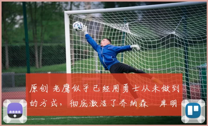 原创 老鹰似乎已经用勇士从未做到的方式，彻底激活了乔纳森・库明加