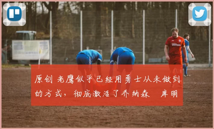 原创 老鹰似乎已经用勇士从未做到的方式,彻底激活了乔纳森・库明加