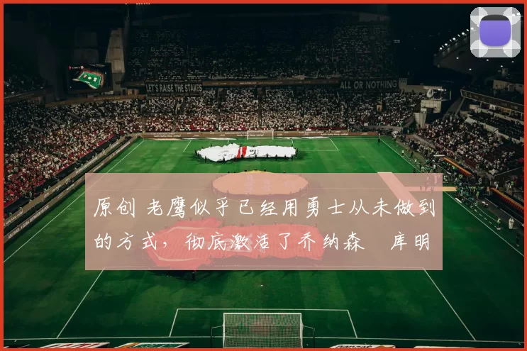 原创 老鹰似乎已经用勇士从未做到的方式,彻底激活了乔纳森・库明加