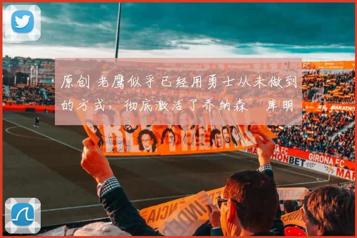 原创 老鹰似乎已经用勇士从未做到的方式,彻底激活了乔纳森・库明加