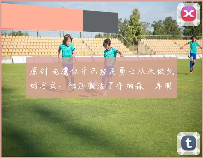 原创 老鹰似乎已经用勇士从未做到的方式，彻底激活了乔纳森・库明加