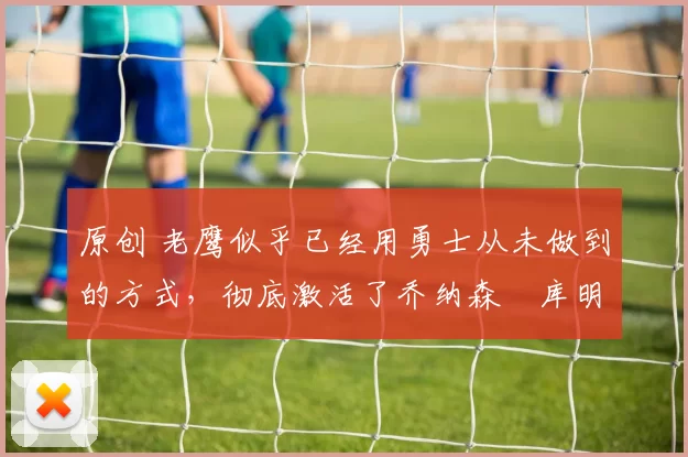 原创 老鹰似乎已经用勇士从未做到的方式,彻底激活了乔纳森・库明加