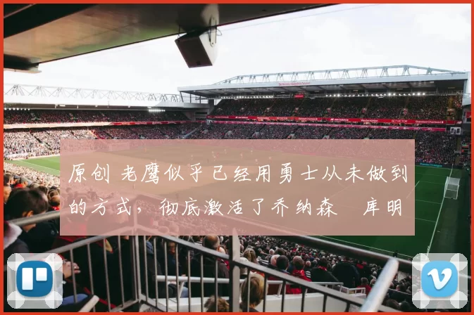 原创 老鹰似乎已经用勇士从未做到的方式，彻底激活了乔纳森・库明加