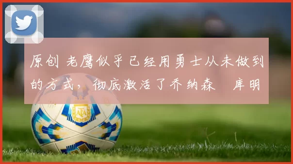 原创 老鹰似乎已经用勇士从未做到的方式,彻底激活了乔纳森・库明加