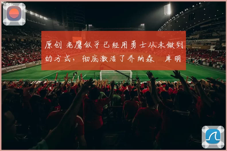 原创 老鹰似乎已经用勇士从未做到的方式，彻底激活了乔纳森・库明加