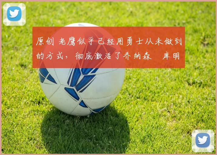 原创 老鹰似乎已经用勇士从未做到的方式，彻底激活了乔纳森・库明加