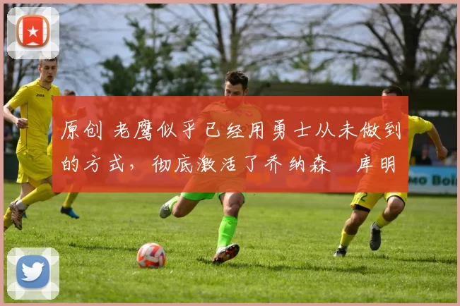 原创 老鹰似乎已经用勇士从未做到的方式，彻底激活了乔纳森・库明加