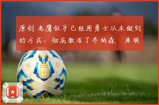 原创 老鹰似乎已经用勇士从未做到的方式,彻底激活了乔纳森・库明加