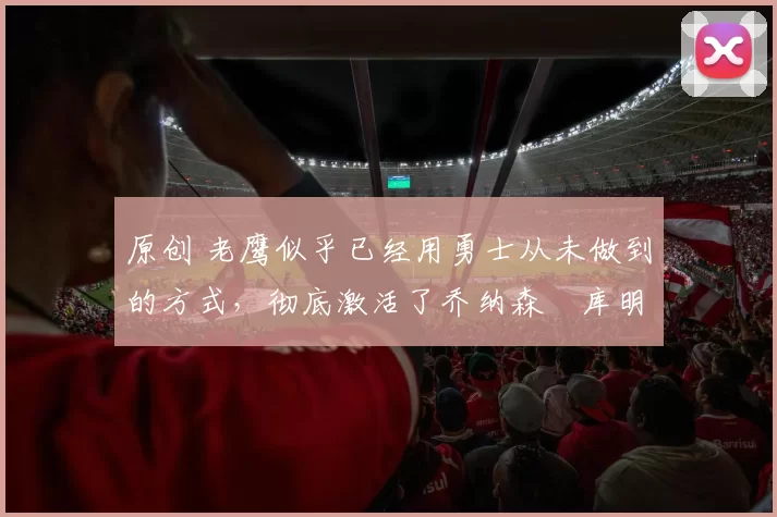 原创 老鹰似乎已经用勇士从未做到的方式,彻底激活了乔纳森・库明加