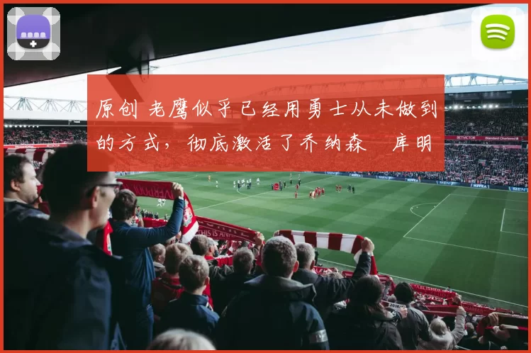 原创 老鹰似乎已经用勇士从未做到的方式，彻底激活了乔纳森・库明加