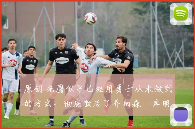 原创 老鹰似乎已经用勇士从未做到的方式,彻底激活了乔纳森・库明加