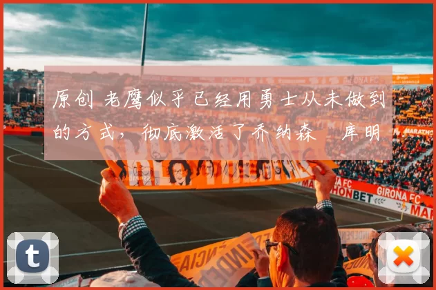 原创 老鹰似乎已经用勇士从未做到的方式，彻底激活了乔纳森・库明加