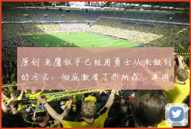 原创 老鹰似乎已经用勇士从未做到的方式，彻底激活了乔纳森・库明加