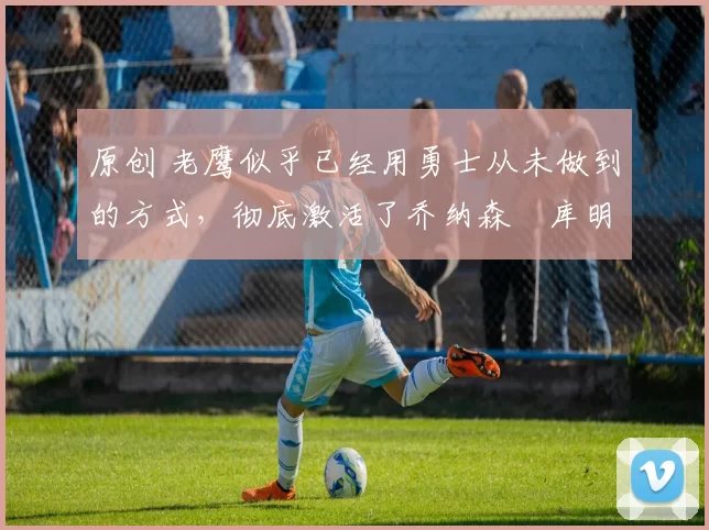 原创 老鹰似乎已经用勇士从未做到的方式,彻底激活了乔纳森・库明加