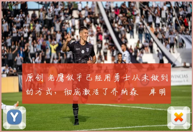 原创 老鹰似乎已经用勇士从未做到的方式，彻底激活了乔纳森・库明加