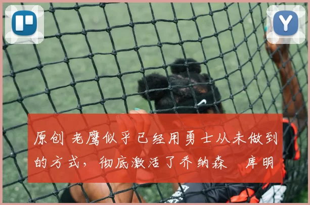 原创 老鹰似乎已经用勇士从未做到的方式，彻底激活了乔纳森・库明加