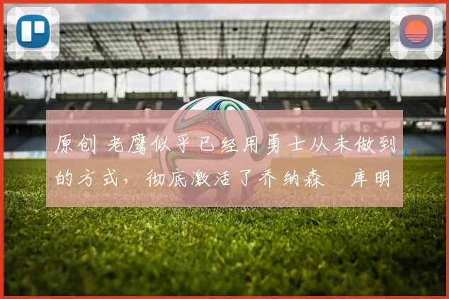 原创 老鹰似乎已经用勇士从未做到的方式,彻底激活了乔纳森・库明加