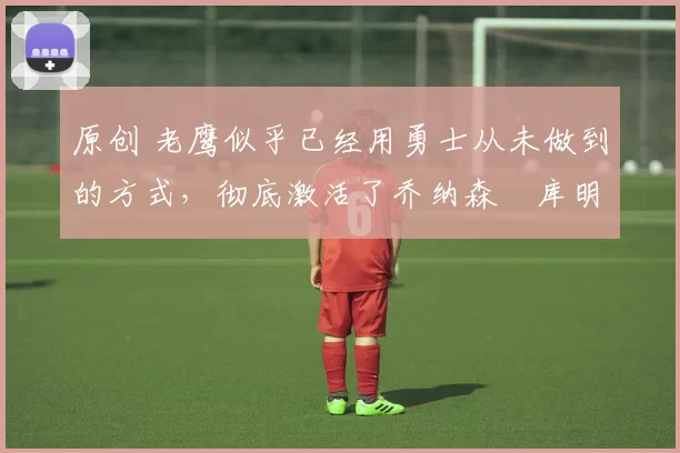 原创 老鹰似乎已经用勇士从未做到的方式，彻底激活了乔纳森・库明加