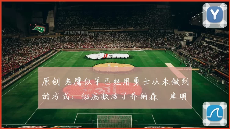 原创 老鹰似乎已经用勇士从未做到的方式，彻底激活了乔纳森・库明加