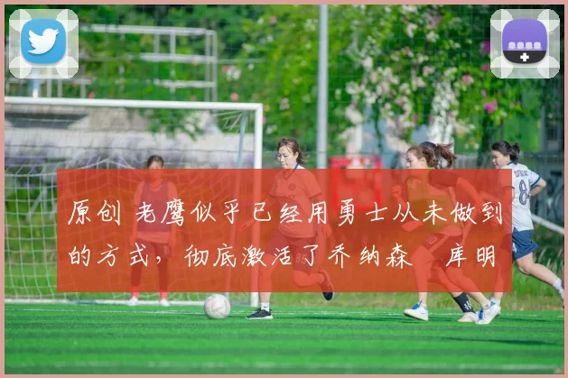 原创 老鹰似乎已经用勇士从未做到的方式，彻底激活了乔纳森・库明加