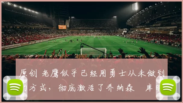 原创 老鹰似乎已经用勇士从未做到的方式,彻底激活了乔纳森・库明加