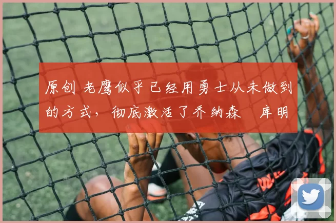 原创 老鹰似乎已经用勇士从未做到的方式，彻底激活了乔纳森・库明加