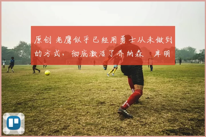 原创 老鹰似乎已经用勇士从未做到的方式，彻底激活了乔纳森・库明加