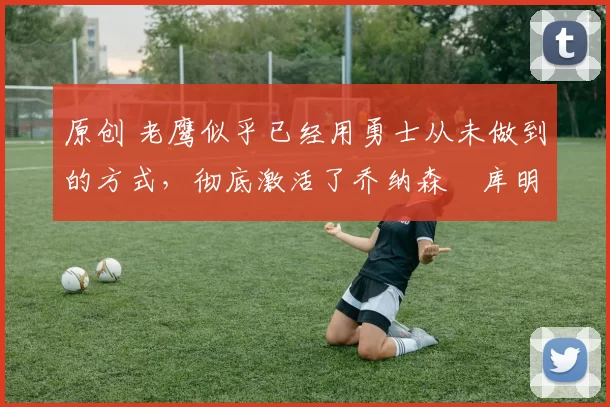 原创 老鹰似乎已经用勇士从未做到的方式，彻底激活了乔纳森・库明加