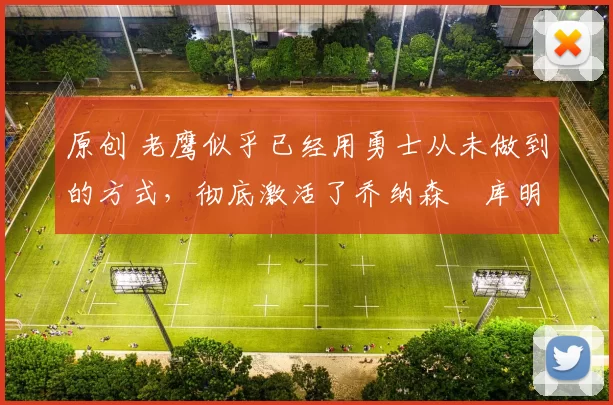 原创 老鹰似乎已经用勇士从未做到的方式，彻底激活了乔纳森・库明加