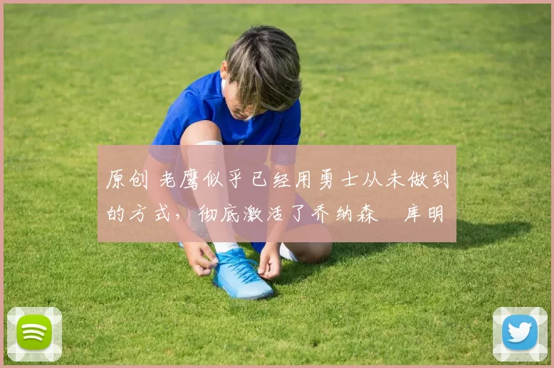 原创 老鹰似乎已经用勇士从未做到的方式,彻底激活了乔纳森・库明加