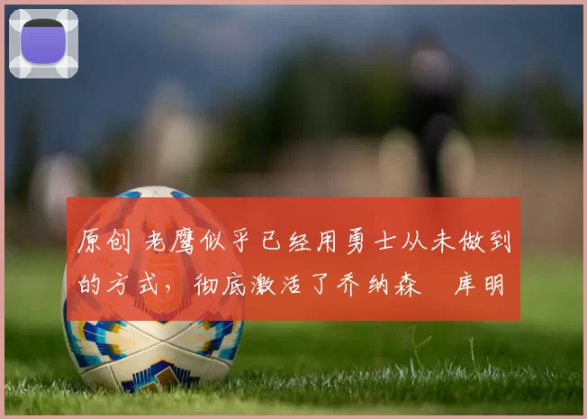 原创 老鹰似乎已经用勇士从未做到的方式，彻底激活了乔纳森・库明加