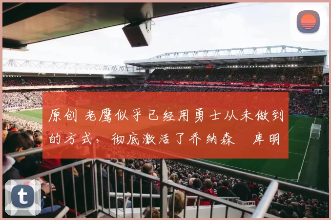 原创 老鹰似乎已经用勇士从未做到的方式，彻底激活了乔纳森・库明加