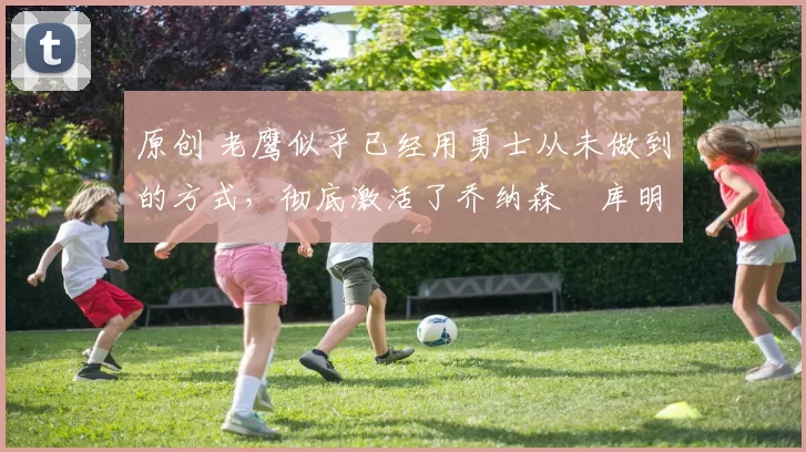 原创 老鹰似乎已经用勇士从未做到的方式,彻底激活了乔纳森・库明加