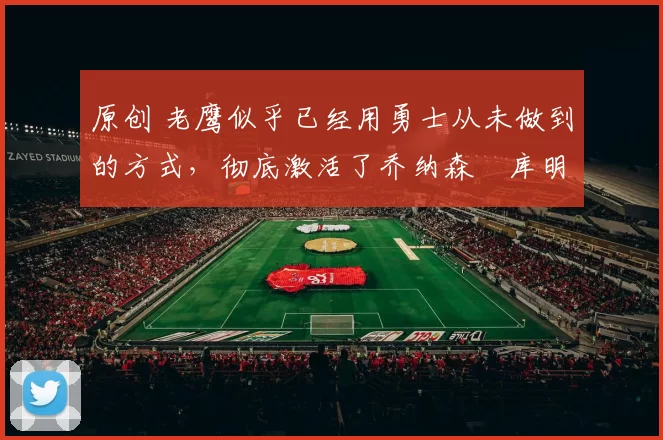 原创 老鹰似乎已经用勇士从未做到的方式,彻底激活了乔纳森・库明加