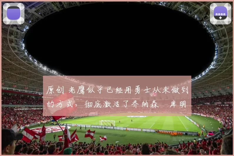 原创 老鹰似乎已经用勇士从未做到的方式，彻底激活了乔纳森・库明加