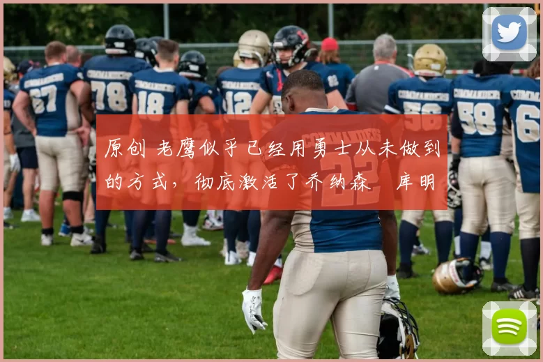 原创 老鹰似乎已经用勇士从未做到的方式，彻底激活了乔纳森・库明加