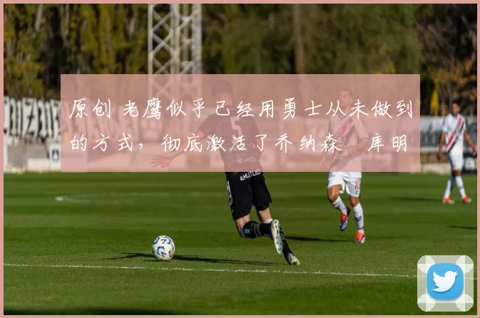 原创 老鹰似乎已经用勇士从未做到的方式，彻底激活了乔纳森・库明加